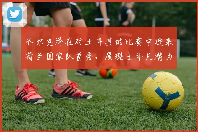 齐尔克泽在对土耳其的比赛中迎来荷兰国家队首秀，展现出非凡潜力