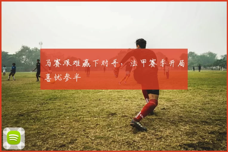 马赛艰难赢下对手，法甲赛季开局喜忧参半