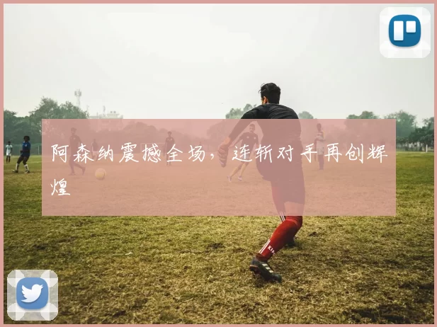 阿森纳震撼全场，连斩对手再创辉煌