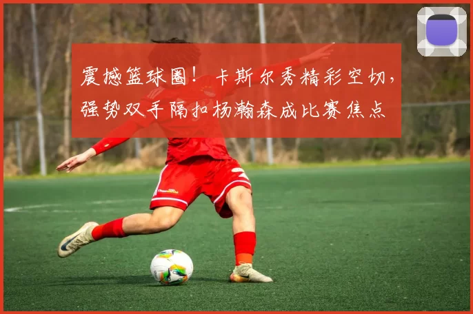 震撼篮球圈！卡斯尔秀精彩空切，强势双手隔扣杨瀚森成比赛焦点