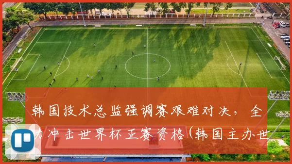韩国技术总监强调赛艰难对决，全力冲击世界杯正赛资格(韩国主办世界杯)