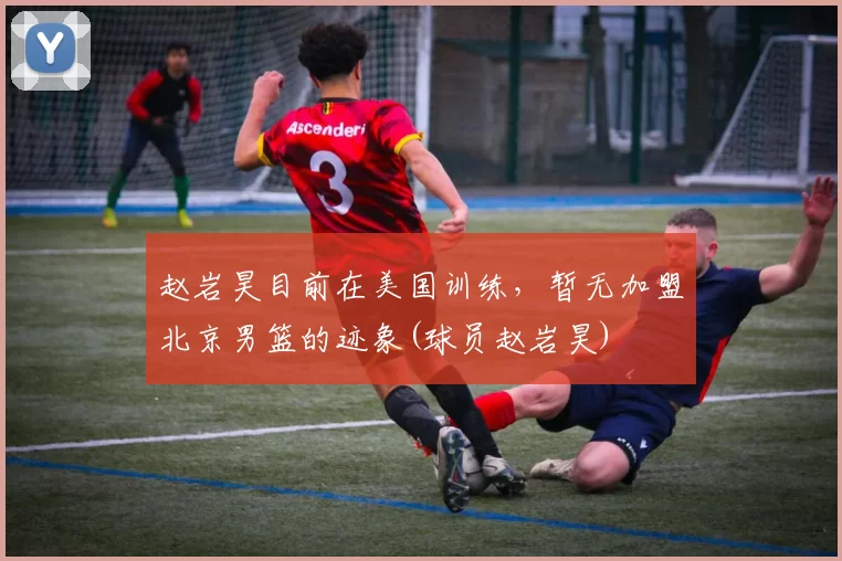 赵岩昊目前在美国训练，暂无加盟北京男篮的迹象(球员赵岩昊)