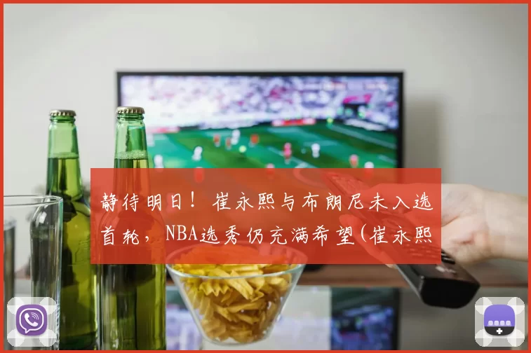 静待明日！崔永熙与布朗尼未入选首轮，NBA选秀仍充满希望(崔永熙的比赛视频)