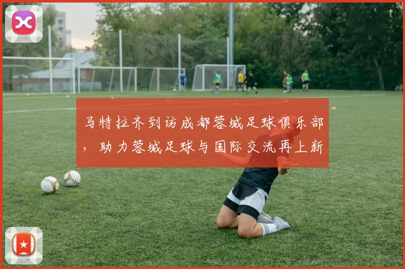 马特拉齐到访成都蓉城足球俱乐部，助力蓉城足球与国际交流再上新台阶